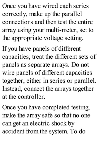 Once you have wired each series
correctly, make up the parallel
connections and then test the entire
array using your multi-meter, set to
the appropriate voltage setting.
If you have panels of different
capacities, treat the different sets of
panels as separate arrays. Do not
wire panels of different capacities
together, either in series or parallel.
Instead, connect the arrays together
at the controller.
Once you have completed testing,
make the array safe so that no one
can get an electric shock by
accident from the system. To do
 