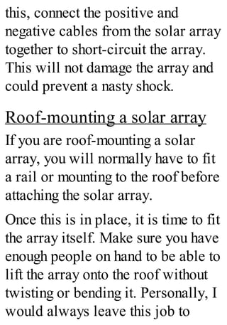 this, connect the positive and
negative cables from the solar array
together to short-circuit the array.
This will not damage the array and
could prevent a nasty shock.
Roof-mounting a solar array
If you are roof-mounting a solar
array, you will normally have to fit
a rail or mounting to the roof before
attaching the solar array.
Once this is in place, it is time to fit
the array itself. Make sure you have
enough people on hand to be able to
lift the array onto the roof without
twisting or bending it. Personally, I
would always leave this job to
 