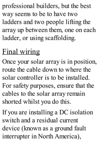professional builders, but the best
way seems to be to have two
ladders and two people lifting the
array up between them, one on each
ladder, or using scaffolding.
Final wiring
Once your solar array is in position,
route the cable down to where the
solar controller is to be installed.
For safety purposes, ensure that the
cables to the solar array remain
shorted whilst you do this.
If you are installing a DC isolation
switch and a residual current
device (known as a ground fault
interrupter in North America),
 