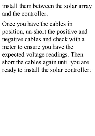 install them between the solar array
and the controller.
Once you have the cables in
position, un-short the positive and
negative cables and check with a
meter to ensure you have the
expected voltage readings. Then
short the cables again until you are
ready to install the solar controller.
 