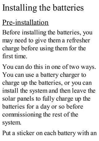 Installing the batteries
Pre-installation
Before installing the batteries, you
may need to give them a refresher
charge before using them for the
first time.
You can do this in one of two ways.
You can use a battery charger to
charge up the batteries, or you can
install the system and then leave the
solar panels to fully charge up the
batteries for a day or so before
commissioning the rest of the
system.
Put a sticker on each battery with an
 
