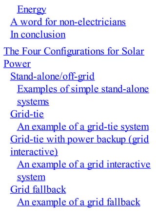 Energy
A word for non-electricians
In conclusion
The Four Configurations for Solar
Power
Stand-alone/off-grid
Examples of simple stand-alone
systems
Grid-tie
An example of a grid-tie system
Grid-tie with power backup (grid
interactive)
An example of a grid interactive
system
Grid fallback
An example of a grid fallback
 