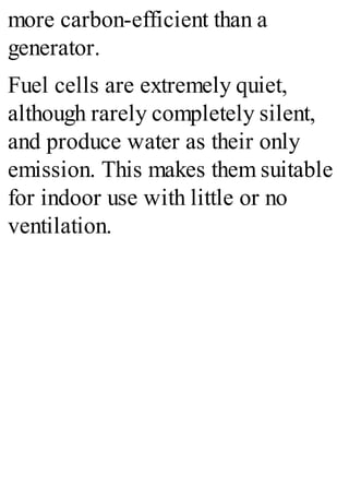 more carbon-efficient than a
generator.
Fuel cells are extremely quiet,
although rarely completely silent,
and produce water as their only
emission. This makes them suitable
for indoor use with little or no
ventilation.
 