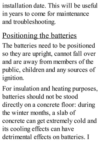 installation date. This will be useful
in years to come for maintenance
and troubleshooting.
Positioning the batteries
The batteries need to be positioned
so they are upright, cannot fall over
and are away from members of the
public, children and any sources of
ignition.
For insulation and heating purposes,
batteries should not be stood
directly on a concrete floor: during
the winter months, a slab of
concrete can get extremely cold and
its cooling effects can have
detrimental effects on batteries. I
 