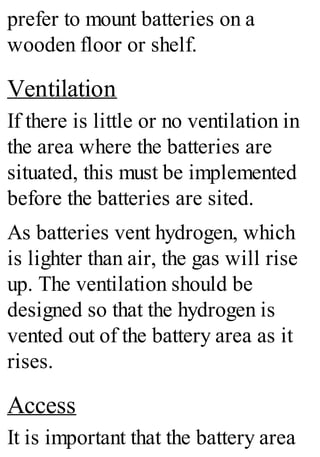 prefer to mount batteries on a
wooden floor or shelf.
Ventilation
If there is little or no ventilation in
the area where the batteries are
situated, this must be implemented
before the batteries are sited.
As batteries vent hydrogen, which
is lighter than air, the gas will rise
up. The ventilation should be
designed so that the hydrogen is
vented out of the battery area as it
rises.
Access
It is important that the battery area
 