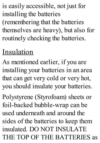 is easily accessible, not just for
installing the batteries
(remembering that the batteries
themselves are heavy), but also for
routinely checking the batteries.
Insulation
As mentioned earlier, if you are
installing your batteries in an area
that can get very cold or very hot,
you should insulate your batteries.
Polystyrene (Styrofoam) sheets or
foil-backed bubble-wrap can be
used underneath and around the
sides of the batteries to keep them
insulated. DO NOT INSULATE
THE TOP OF THE BATTERIES as
 