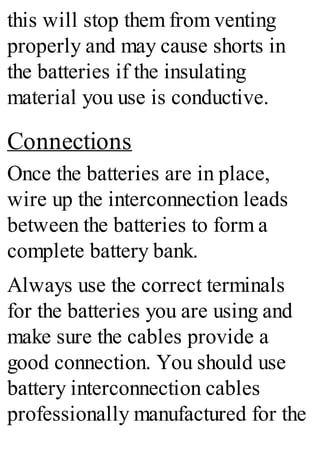 this will stop them from venting
properly and may cause shorts in
the batteries if the insulating
material you use is conductive.
Connections
Once the batteries are in place,
wire up the interconnection leads
between the batteries to form a
complete battery bank.
Always use the correct terminals
for the batteries you are using and
make sure the cables provide a
good connection. You should use
battery interconnection cables
professionally manufactured for the
 