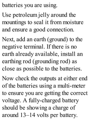 batteries you are using.
Use petroleum jelly around the
mountings to seal it from moisture
and ensure a good connection.
Next, add an earth (ground) to the
negative terminal. If there is no
earth already available, install an
earthing rod (grounding rod) as
close as possible to the batteries.
Now check the outputs at either end
of the batteries using a multi-meter
to ensure you are getting the correct
voltage. A fully-charged battery
should be showing a charge of
around 13–14 volts per battery.
 