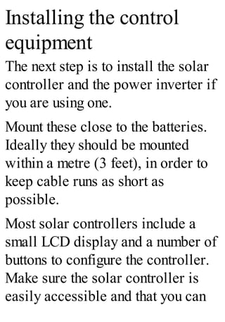 Installing the control
equipment
The next step is to install the solar
controller and the power inverter if
you are using one.
Mount these close to the batteries.
Ideally they should be mounted
within a metre (3 feet), in order to
keep cable runs as short as
possible.
Most solar controllers include a
small LCD display and a number of
buttons to configure the controller.
Make sure the solar controller is
easily accessible and that you can
 