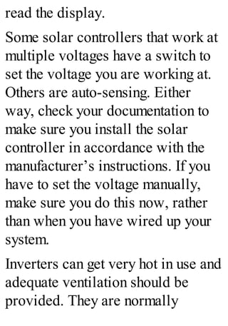 read the display.
Some solar controllers that work at
multiple voltages have a switch to
set the voltage you are working at.
Others are auto-sensing. Either
way, check your documentation to
make sure you install the solar
controller in accordance with the
manufacturer’s instructions. If you
have to set the voltage manually,
make sure you do this now, rather
than when you have wired up your
system.
Inverters can get very hot in use and
adequate ventilation should be
provided. They are normally
 