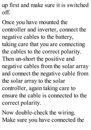 up first and make sure it is switched
off.
Once you have mounted the
controller and inverter, connect the
negative cables to the battery,
taking care that you are connecting
the cables to the correct polarity.
Then un-short the positive and
negative cables from the solar array
and connect the negative cable from
the solar array to the solar
controller, again taking care to
ensure the cable is connected to the
correct polarity.
Now double-check the wiring.
Make sure you have connected the
 