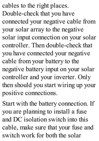 cables to the right places.
Double-check that you have
connected your negative cable from
your solar array to the negative
solar input connection on your solar
controller. Then double-check that
you have connected your negative
cable from your battery to the
negative battery input on your solar
controller and your inverter. Only
then should you start wiring up your
positive connections.
Start with the battery connection. If
you are planning to install a fuse
and DC isolation switch into this
cable, make sure that your fuse and
switch work for both the solar
 
