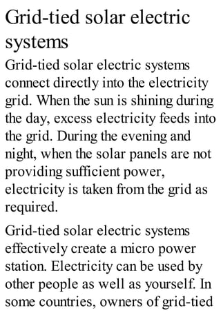 Grid-tied solar electric
systems
Grid-tied solar electric systems
connect directly into the electricity
grid. When the sun is shining during
the day, excess electricity feeds into
the grid. During the evening and
night, when the solar panels are not
providing sufficient power,
electricity is taken from the grid as
required.
Grid-tied solar electric systems
effectively create a micro power
station. Electricity can be used by
other people as well as yourself. In
some countries, owners of grid-tied
 