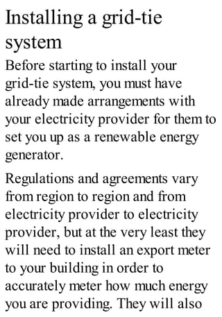 Installing a grid-tie
system
Before starting to install your
grid-tie system, you must have
already made arrangements with
your electricity provider for them to
set you up as a renewable energy
generator.
Regulations and agreements vary
from region to region and from
electricity provider to electricity
provider, but at the very least they
will need to install an export meter
to your building in order to
accurately meter how much energy
you are providing. They will also
 