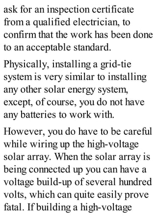 ask for an inspection certificate
from a qualified electrician, to
confirm that the work has been done
to an acceptable standard.
Physically, installing a grid-tie
system is very similar to installing
any other solar energy system,
except, of course, you do not have
any batteries to work with.
However, you do have to be careful
while wiring up the high-voltage
solar array. When the solar array is
being connected up you can have a
voltage build-up of several hundred
volts, which can quite easily prove
fatal. If building a high-voltage
 