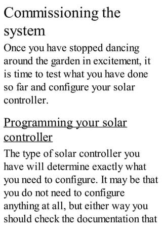 Commissioning the
system
Once you have stopped dancing
around the garden in excitement, it
is time to test what you have done
so far and configure your solar
controller.
Programming your solar
controller
The type of solar controller you
have will determine exactly what
you need to configure. It may be that
you do not need to configure
anything at all, but either way you
should check the documentation that
 
