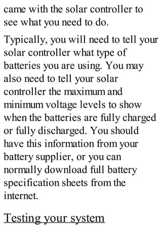 came with the solar controller to
see what you need to do.
Typically, you will need to tell your
solar controller what type of
batteries you are using. You may
also need to tell your solar
controller the maximum and
minimum voltage levels to show
when the batteries are fully charged
or fully discharged. You should
have this information from your
battery supplier, or you can
normally download full battery
specification sheets from the
internet.
Testing your system
 