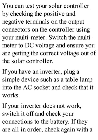 You can test your solar controller
by checking the positive and
negative terminals on the output
connectors on the controller using
your multi-meter. Switch the multi-
meter to DC voltage and ensure you
are getting the correct voltage out of
the solar controller.
If you have an inverter, plug a
simple device such as a table lamp
into the AC socket and check that it
works.
If your inverter does not work,
switch it off and check your
connections to the battery. If they
are all in order, check again with a
 