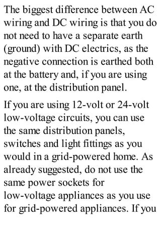 The biggest difference between AC
wiring and DC wiring is that you do
not need to have a separate earth
(ground) with DC electrics, as the
negative connection is earthed both
at the battery and, if you are using
one, at the distribution panel.
If you are using 12-volt or 24-volt
low-voltage circuits, you can use
the same distribution panels,
switches and light fittings as you
would in a grid-powered home. As
already suggested, do not use the
same power sockets for
low-voltage appliances as you use
for grid-powered appliances. If you
 