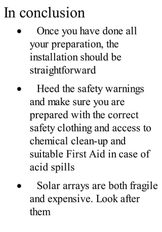 In conclusion
· Once you have done all
your preparation, the
installation should be
straightforward
· Heed the safety warnings
and make sure you are
prepared with the correct
safety clothing and access to
chemical clean-up and
suitable First Aid in case of
acid spills
· Solar arrays are both fragile
and expensive. Look after
them
 