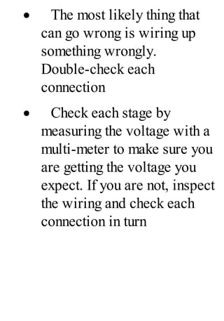 · The most likely thing that
can go wrong is wiring up
something wrongly.
Double-check each
connection
· Check each stage by
measuring the voltage with a
multi-meter to make sure you
are getting the voltage you
expect. If you are not, inspect
the wiring and check each
connection in turn
 