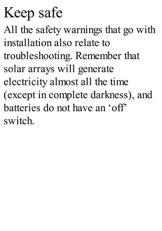 Keep safe
All the safety warnings that go with
installation also relate to
troubleshooting. Remember that
solar arrays will generate
electricity almost all the time
(except in complete darkness), and
batteries do not have an ‘off’
switch.
 