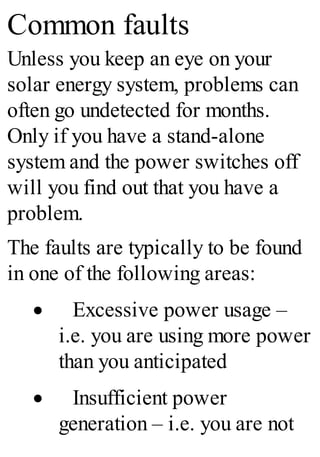 Common faults
Unless you keep an eye on your
solar energy system, problems can
often go undetected for months.
Only if you have a stand-alone
system and the power switches off
will you find out that you have a
problem.
The faults are typically to be found
in one of the following areas:
· Excessive power usage –
i.e. you are using more power
than you anticipated
· Insufficient power
generation – i.e. you are not
 