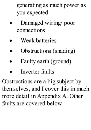 generating as much power as
you expected
· Damaged wiring/ poor
connections
· Weak batteries
· Obstructions (shading)
· Faulty earth (ground)
· Inverter faults
Obstructions are a big subject by
themselves, and I cover this in much
more detail in Appendix A. Other
faults are covered below.
 