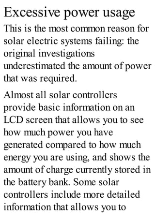Excessive power usage
This is the most common reason for
solar electric systems failing: the
original investigations
underestimated the amount of power
that was required.
Almost all solar controllers
provide basic information on an
LCD screen that allows you to see
how much power you have
generated compared to how much
energy you are using, and shows the
amount of charge currently stored in
the battery bank. Some solar
controllers include more detailed
information that allows you to
 