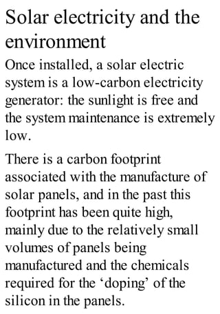 Solar electricity and the
environment
Once installed, a solar electric
system is a low-carbon electricity
generator: the sunlight is free and
the system maintenance is extremely
low.
There is a carbon footprint
associated with the manufacture of
solar panels, and in the past this
footprint has been quite high,
mainly due to the relatively small
volumes of panels being
manufactured and the chemicals
required for the ‘doping’ of the
silicon in the panels.
 