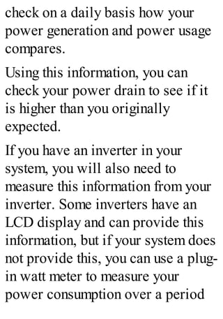 check on a daily basis how your
power generation and power usage
compares.
Using this information, you can
check your power drain to see if it
is higher than you originally
expected.
If you have an inverter in your
system, you will also need to
measure this information from your
inverter. Some inverters have an
LCD display and can provide this
information, but if your system does
not provide this, you can use a plug-
in watt meter to measure your
power consumption over a period
 