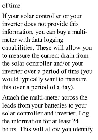 of time.
If your solar controller or your
inverter does not provide this
information, you can buy a multi-
meter with data logging
capabilities. These will allow you
to measure the current drain from
the solar controller and/or your
inverter over a period of time (you
would typically want to measure
this over a period of a day).
Attach the multi-meter across the
leads from your batteries to your
solar controller and inverter. Log
the information for at least 24
hours. This will allow you identify
 