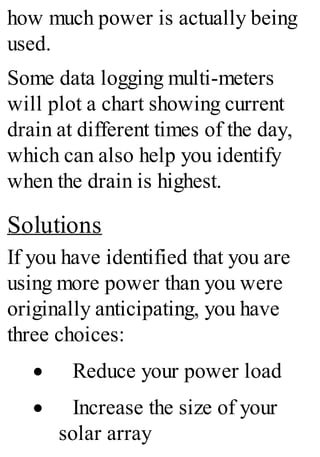 how much power is actually being
used.
Some data logging multi-meters
will plot a chart showing current
drain at different times of the day,
which can also help you identify
when the drain is highest.
Solutions
If you have identified that you are
using more power than you were
originally anticipating, you have
three choices:
· Reduce your power load
· Increase the size of your
solar array
 