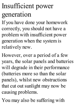 Insufficient power
generation
If you have done your homework
correctly, you should not have a
problem with insufficient power
generation when the system is
relatively new.
However, over a period of a few
years, the solar panels and batteries
will degrade in their performance
(batteries more so than the solar
panels), whilst new obstructions
that cut out sunlight may now be
causing problems.
You may also be suffering with
 