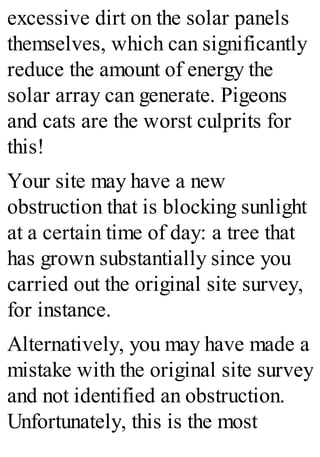 excessive dirt on the solar panels
themselves, which can significantly
reduce the amount of energy the
solar array can generate. Pigeons
and cats are the worst culprits for
this!
Your site may have a new
obstruction that is blocking sunlight
at a certain time of day: a tree that
has grown substantially since you
carried out the original site survey,
for instance.
Alternatively, you may have made a
mistake with the original site survey
and not identified an obstruction.
Unfortunately, this is the most
 