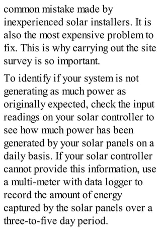 common mistake made by
inexperienced solar installers. It is
also the most expensive problem to
fix. This is why carrying out the site
survey is so important.
To identify if your system is not
generating as much power as
originally expected, check the input
readings on your solar controller to
see how much power has been
generated by your solar panels on a
daily basis. If your solar controller
cannot provide this information, use
a multi-meter with data logger to
record the amount of energy
captured by the solar panels over a
three-to-five day period.
 