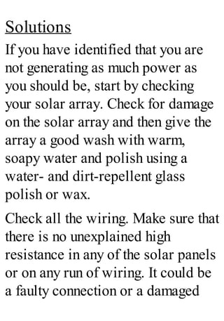 Solutions
If you have identified that you are
not generating as much power as
you should be, start by checking
your solar array. Check for damage
on the solar array and then give the
array a good wash with warm,
soapy water and polish using a
water- and dirt-repellent glass
polish or wax.
Check all the wiring. Make sure that
there is no unexplained high
resistance in any of the solar panels
or on any run of wiring. It could be
a faulty connection or a damaged
 