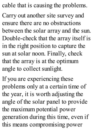 cable that is causing the problems.
Carry out another site survey and
ensure there are no obstructions
between the solar array and the sun.
Double-check that the array itself is
in the right position to capture the
sun at solar noon. Finally, check
that the array is at the optimum
angle to collect sunlight.
If you are experiencing these
problems only at a certain time of
the year, it is worth adjusting the
angle of the solar panel to provide
the maximum potential power
generation during this time, even if
this means compromising power
 