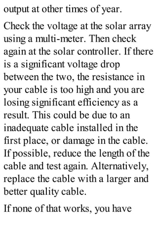 output at other times of year.
Check the voltage at the solar array
using a multi-meter. Then check
again at the solar controller. If there
is a significant voltage drop
between the two, the resistance in
your cable is too high and you are
losing significant efficiency as a
result. This could be due to an
inadequate cable installed in the
first place, or damage in the cable.
If possible, reduce the length of the
cable and test again. Alternatively,
replace the cable with a larger and
better quality cable.
If none of that works, you have
 