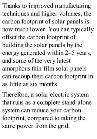 Thanks to improved manufacturing
techniques and higher volumes, the
carbon footprint of solar panels is
now much lower. You can typically
offset the carbon footprint of
building the solar panels by the
energy generated within 2–5 years,
and some of the very latest
amorphous thin-film solar panels
can recoup their carbon footprint in
as little as six months.
Therefore, a solar electric system
that runs as a complete stand-alone
system can reduce your carbon
footprint, compared to taking the
same power from the grid.
 