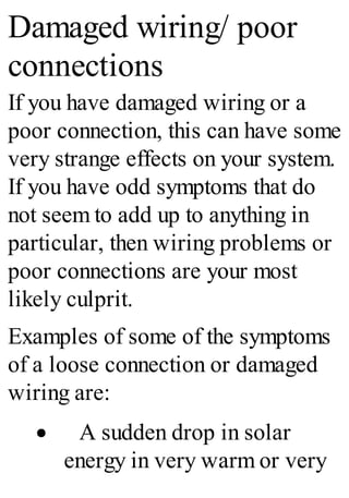 Damaged wiring/ poor
connections
If you have damaged wiring or a
poor connection, this can have some
very strange effects on your system.
If you have odd symptoms that do
not seem to add up to anything in
particular, then wiring problems or
poor connections are your most
likely culprit.
Examples of some of the symptoms
of a loose connection or damaged
wiring are:
· A sudden drop in solar
energy in very warm or very
 