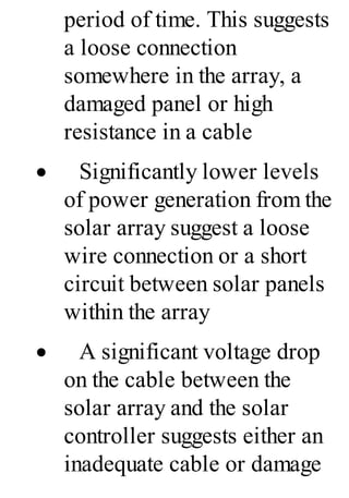 period of time. This suggests
a loose connection
somewhere in the array, a
damaged panel or high
resistance in a cable
· Significantly lower levels
of power generation from the
solar array suggest a loose
wire connection or a short
circuit between solar panels
within the array
· A significant voltage drop
on the cable between the
solar array and the solar
controller suggests either an
inadequate cable or damage
 