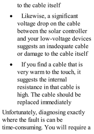 to the cable itself
· Likewise, a significant
voltage drop on the cable
between the solar controller
and your low-voltage devices
suggests an inadequate cable
or damage to the cable itself
· If you find a cable that is
very warm to the touch, it
suggests the internal
resistance in that cable is
high. The cable should be
replaced immediately
Unfortunately, diagnosing exactly
where the fault is can be
time-consuming. You will require a
 
