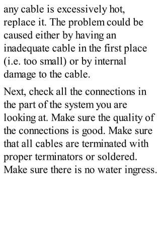 any cable is excessively hot,
replace it. The problem could be
caused either by having an
inadequate cable in the first place
(i.e. too small) or by internal
damage to the cable.
Next, check all the connections in
the part of the system you are
looking at. Make sure the quality of
the connections is good. Make sure
that all cables are terminated with
proper terminators or soldered.
Make sure there is no water ingress.
 