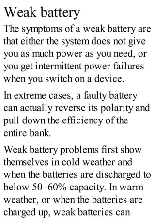 Weak battery
The symptoms of a weak battery are
that either the system does not give
you as much power as you need, or
you get intermittent power failures
when you switch on a device.
In extreme cases, a faulty battery
can actually reverse its polarity and
pull down the efficiency of the
entire bank.
Weak battery problems first show
themselves in cold weather and
when the batteries are discharged to
below 50–60% capacity. In warm
weather, or when the batteries are
charged up, weak batteries can
 