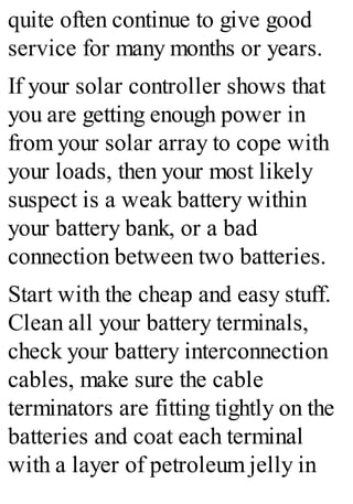 quite often continue to give good
service for many months or years.
If your solar controller shows that
you are getting enough power in
from your solar array to cope with
your loads, then your most likely
suspect is a weak battery within
your battery bank, or a bad
connection between two batteries.
Start with the cheap and easy stuff.
Clean all your battery terminals,
check your battery interconnection
cables, make sure the cable
terminators are fitting tightly on the
batteries and coat each terminal
with a layer of petroleum jelly in
 