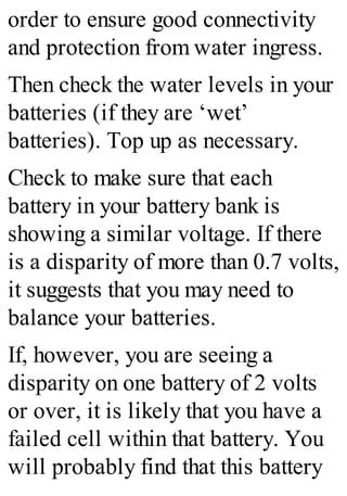 order to ensure good connectivity
and protection from water ingress.
Then check the water levels in your
batteries (if they are ‘wet’
batteries). Top up as necessary.
Check to make sure that each
battery in your battery bank is
showing a similar voltage. If there
is a disparity of more than 0.7 volts,
it suggests that you may need to
balance your batteries.
If, however, you are seeing a
disparity on one battery of 2 volts
or over, it is likely that you have a
failed cell within that battery. You
will probably find that this battery
 