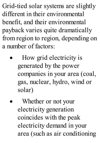 Grid-tied solar systems are slightly
different in their environmental
benefit, and their environmental
payback varies quite dramatically
from region to region, depending on
a number of factors:
· How grid electricity is
generated by the power
companies in your area (coal,
gas, nuclear, hydro, wind or
solar)
· Whether or not your
electricity generation
coincides with the peak
electricity demand in your
area (such as air conditioning
 