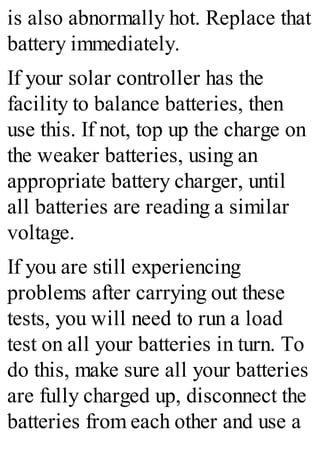 is also abnormally hot. Replace that
battery immediately.
If your solar controller has the
facility to balance batteries, then
use this. If not, top up the charge on
the weaker batteries, using an
appropriate battery charger, until
all batteries are reading a similar
voltage.
If you are still experiencing
problems after carrying out these
tests, you will need to run a load
test on all your batteries in turn. To
do this, make sure all your batteries
are fully charged up, disconnect the
batteries from each other and use a
 
