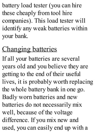 battery load tester (you can hire
these cheaply from tool hire
companies). This load tester will
identify any weak batteries within
your bank.
Changing batteries
If all your batteries are several
years old and you believe they are
getting to the end of their useful
lives, it is probably worth replacing
the whole battery bank in one go.
Badly worn batteries and new
batteries do not necessarily mix
well, because of the voltage
difference. If you mix new and
used, you can easily end up with a
 
